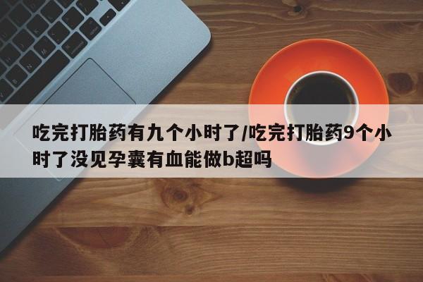 私人卖流产药的联系方式吃完打胎药有九个小时了/吃完打胎药9个小时了没见孕囊有血能做b超吗