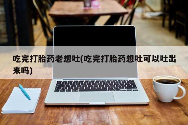 私人卖流产药的联系方式吃完打胎药老想吐(吃完打胎药想吐可以吐出来吗)