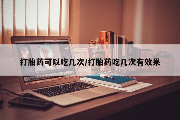 私人卖流产药的联系方式打胎药可以吃几次/打胎药吃几次有效果