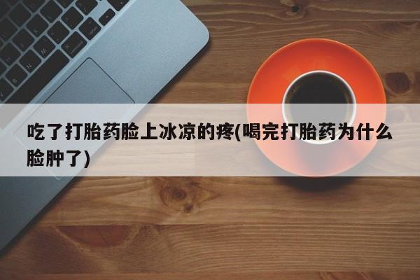 私人卖流产药的联系方式吃了打胎药脸上冰凉的疼(喝完打胎药为什么脸肿了)