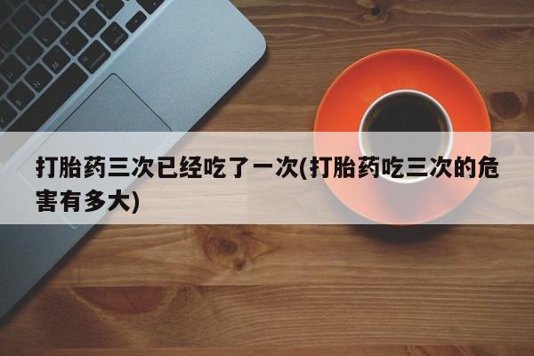 私人卖流产药的联系方式打胎药三次已经吃了一次(打胎药吃三次的危害有多大)