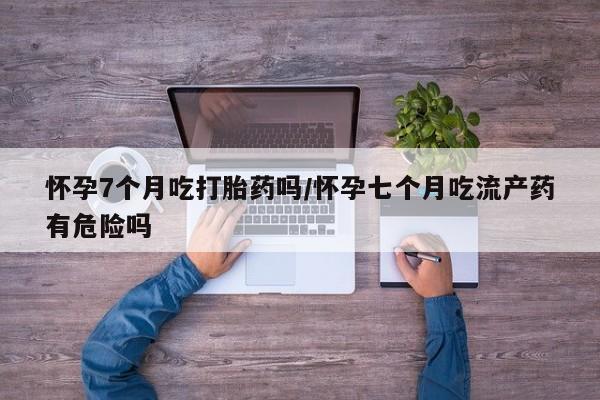 私人卖流产药的联系方式怀孕7个月吃打胎药吗/怀孕七个月吃流产药有危险吗