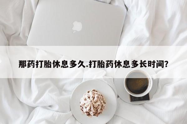 私人卖流产药的联系方式那药打胎休息多久.打胎药休息多长时间？