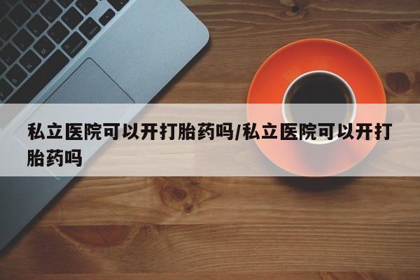 私人卖流产药的联系方式私立医院可以开打胎药吗/私立医院可以开打胎药吗