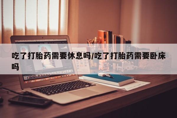 私人卖流产药的联系方式吃了打胎药需要休息吗/吃了打胎药需要卧床吗