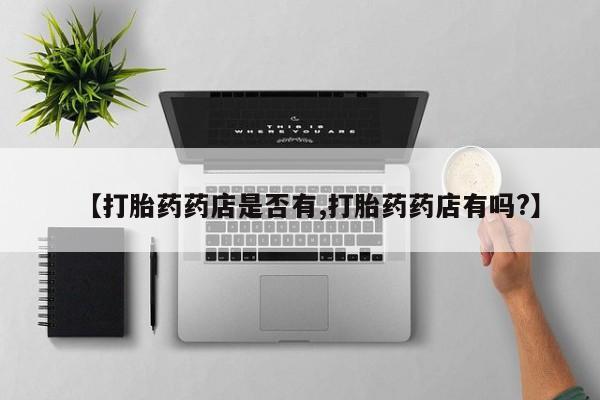 私人卖流产药的联系方式【打胎药药店是否有,打胎药药店有吗?】