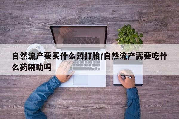 私人卖流产药的联系方式自然流产要买什么药打胎/自然流产需要吃什么药辅助吗
