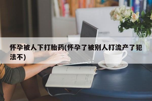私人卖流产药的联系方式怀孕被人下打胎药(怀孕了被别人打流产了犯法不)
