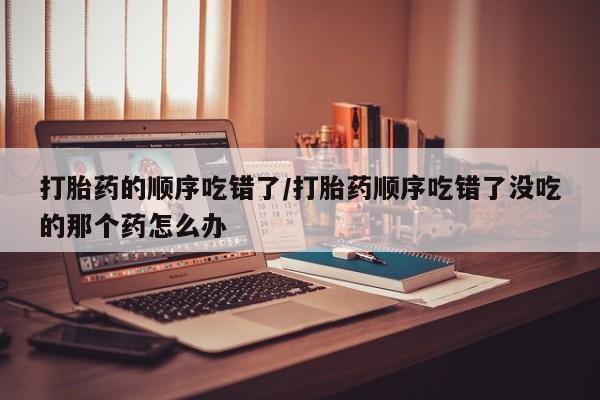 私人卖流产药的联系方式打胎药的顺序吃错了/打胎药顺序吃错了没吃的那个药怎么办