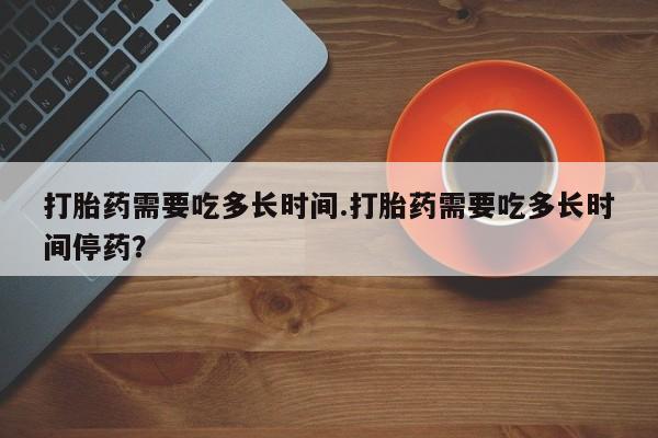私人卖流产药的联系方式打胎药需要吃多长时间.打胎药需要吃多长时间停药？