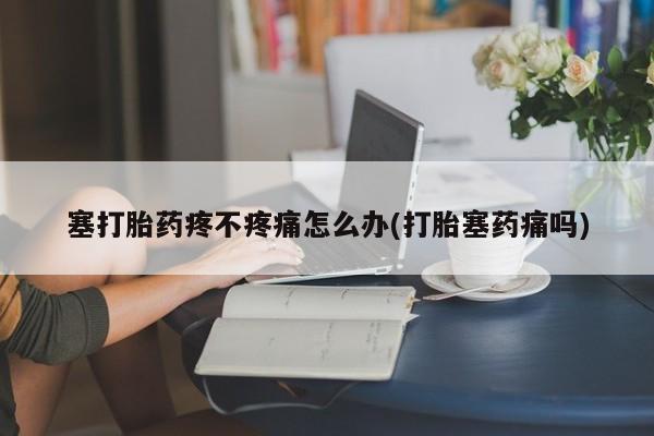 私人卖流产药的联系方式塞打胎药疼不疼痛怎么办(打胎塞药痛吗)
