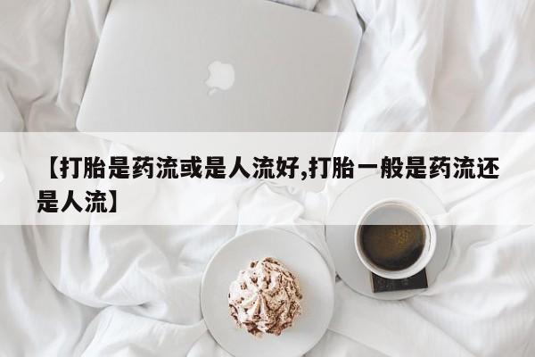 私人卖流产药的联系方式【打胎是药流或是人流好,打胎一般是药流还是人流】