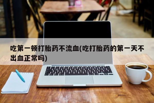 私人卖流产药的联系方式吃第一顿打胎药不流血(吃打胎药的第一天不出血正常吗)