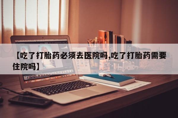 私人卖流产药的联系方式【吃了打胎药必须去医院吗,吃了打胎药需要住院吗】