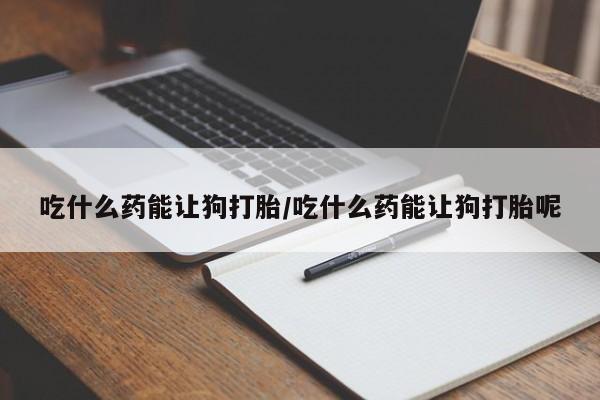 私人卖流产药的联系方式吃什么药能让狗打胎/吃什么药能让狗打胎呢