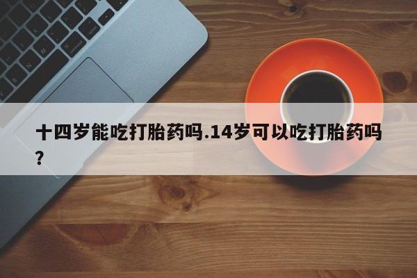 私人卖流产药的联系方式十四岁能吃打胎药吗.14岁可以吃打胎药吗？
