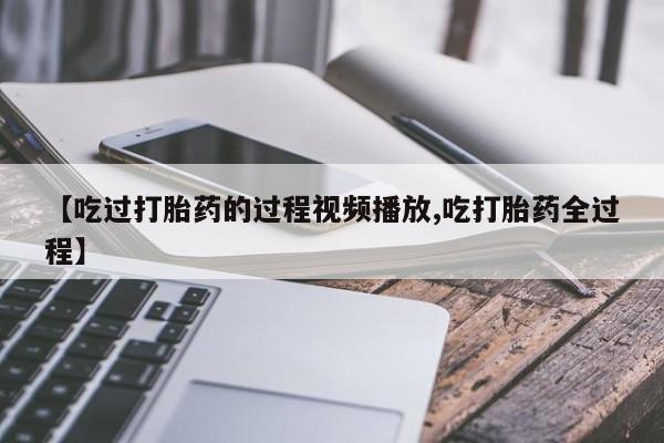 私人卖流产药的联系方式【吃过打胎药的过程视频播放,吃打胎药全过程】