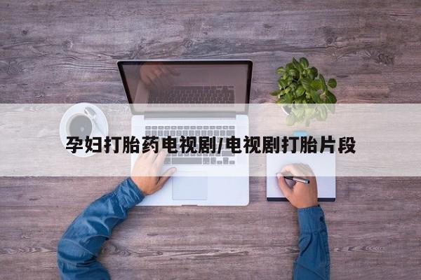 私人卖流产药的联系方式孕妇打胎药电视剧/电视剧打胎片段