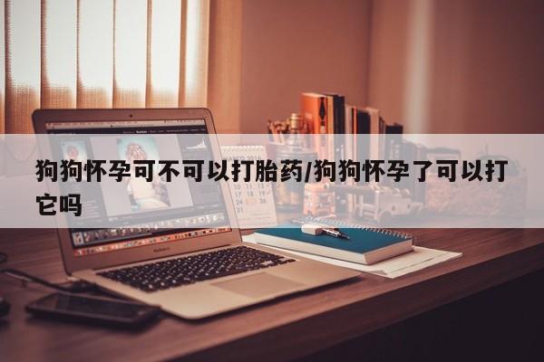 私人卖流产药的联系方式狗狗怀孕可不可以打胎药/狗狗怀孕了可以打它吗