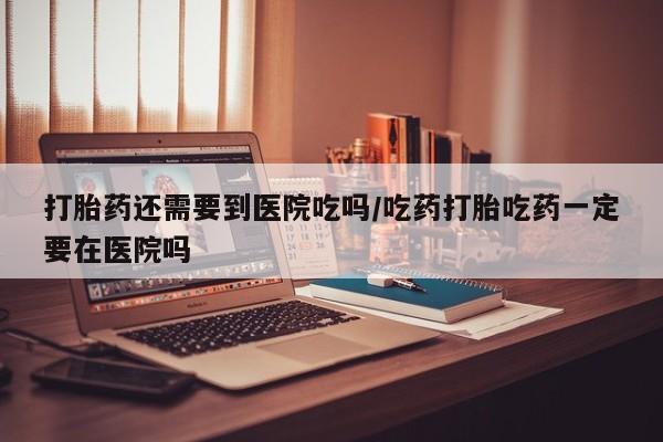 私人卖流产药的联系方式打胎药还需要到医院吃吗/吃药打胎吃药一定要在医院吗