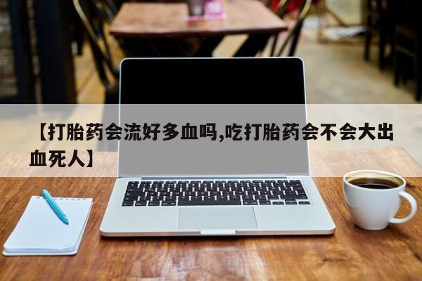 私人卖流产药的联系方式【打胎药会流好多血吗,吃打胎药会不会大出血死人】