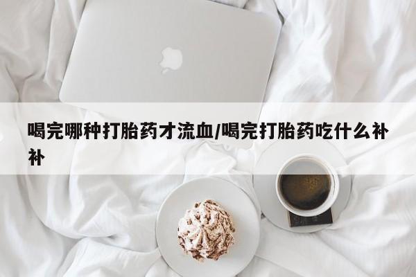 私人卖流产药的联系方式喝完哪种打胎药才流血/喝完打胎药吃什么补补