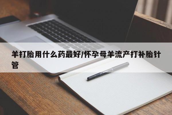 私人卖流产药的联系方式羊打胎用什么药最好/怀孕母羊流产打补胎针管