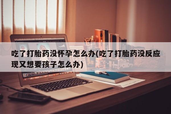 私人卖流产药的联系方式吃了打胎药没怀孕怎么办(吃了打胎药没反应现又想要孩子怎么办)