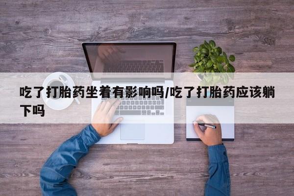 私人卖流产药的联系方式吃了打胎药坐着有影响吗/吃了打胎药应该躺下吗