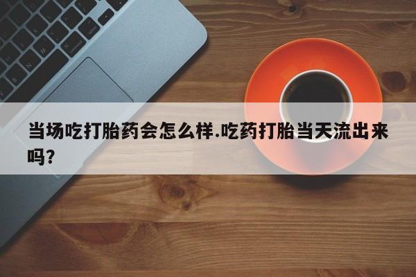 私人卖流产药的联系方式当场吃打胎药会怎么样.吃药打胎当天流出来吗？