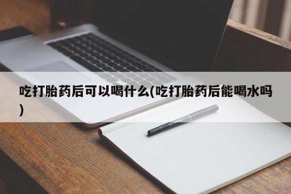 私人卖流产药的联系方式吃打胎药后可以喝什么(吃打胎药后能喝水吗)