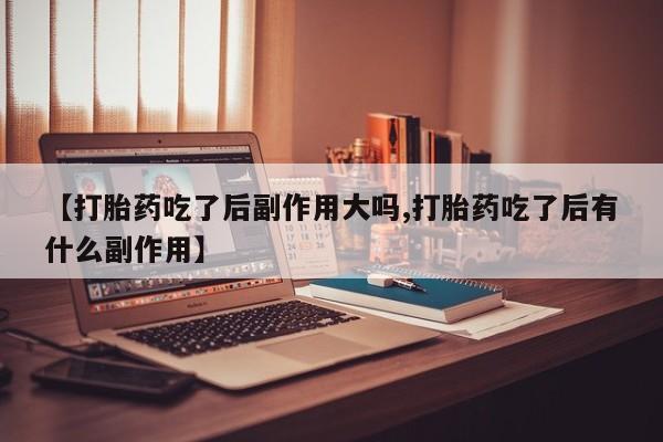 私人卖流产药的联系方式【打胎药吃了后副作用大吗,打胎药吃了后有什么副作用】