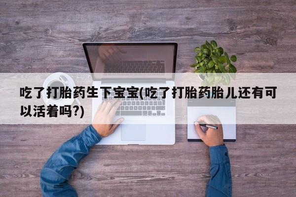 私人卖流产药的联系方式吃了打胎药生下宝宝(吃了打胎药胎儿还有可以活着吗?)