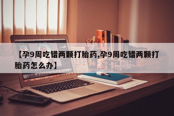 私人卖流产药的联系方式【孕9周吃错两颗打胎药,孕9周吃错两颗打胎药怎么办】