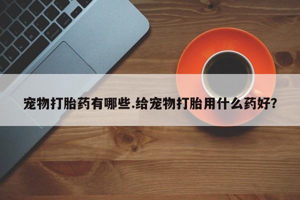 私人卖流产药的联系方式宠物打胎药有哪些.给宠物打胎用什么药好？