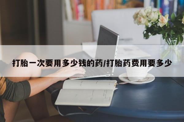 私人卖流产药的联系方式打胎一次要用多少钱的药/打胎药费用要多少