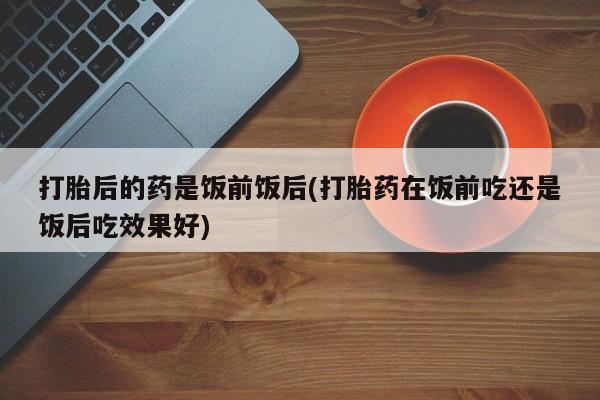 私人卖流产药的联系方式打胎后的药是饭前饭后(打胎药在饭前吃还是饭后吃效果好)