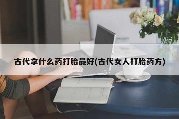 私人卖流产药的联系方式古代拿什么药打胎最好(古代女人打胎药方)