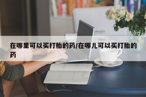 私人卖流产药的联系方式在哪里可以买打胎的药/在哪儿可以买打胎的药