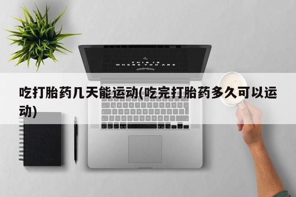私人卖流产药的联系方式吃打胎药几天能运动(吃完打胎药多久可以运动)