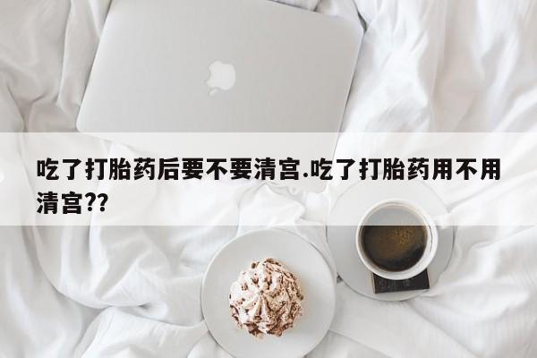 私人卖流产药的联系方式吃了打胎药后要不要清宫.吃了打胎药用不用清宫?？