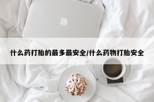 私人卖流产药的联系方式什么药打胎的最多最安全/什么药物打胎安全