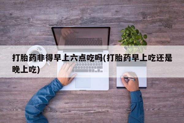 私人卖流产药的联系方式打胎药非得早上六点吃吗(打胎药早上吃还是晚上吃)