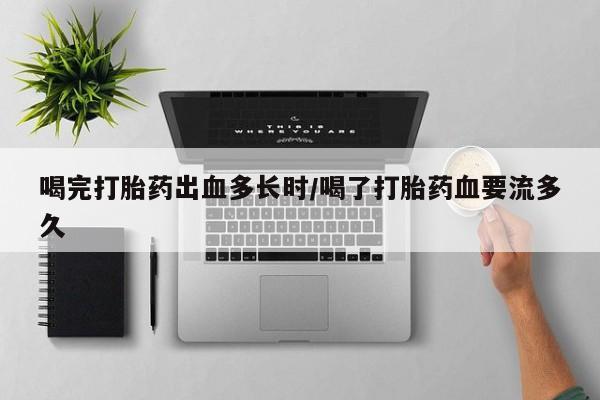 私人卖流产药的联系方式喝完打胎药出血多长时/喝了打胎药血要流多久