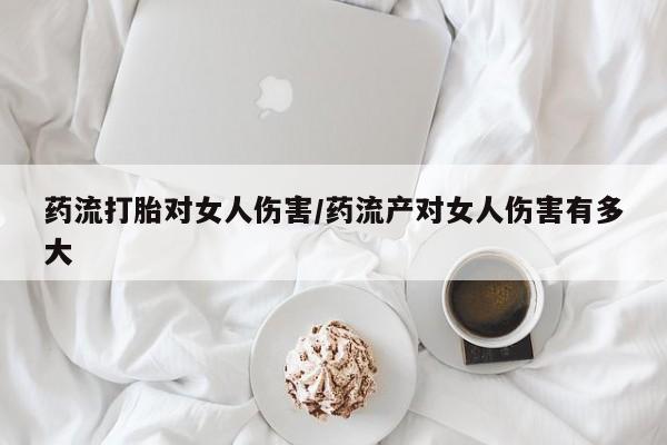 私人卖流产药的联系方式药流打胎对女人伤害/药流产对女人伤害有多大