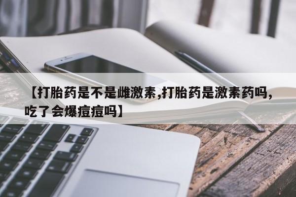 私人卖流产药的联系方式【打胎药是不是雌激素,打胎药是激素药吗,吃了会爆痘痘吗】