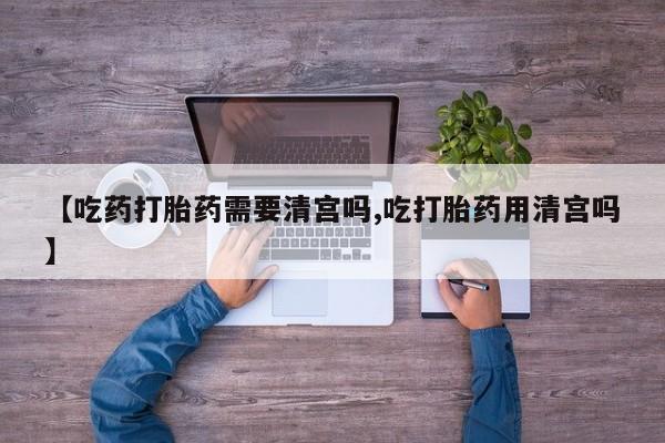 私人卖流产药的联系方式【吃药打胎药需要清宫吗,吃打胎药用清宫吗】
