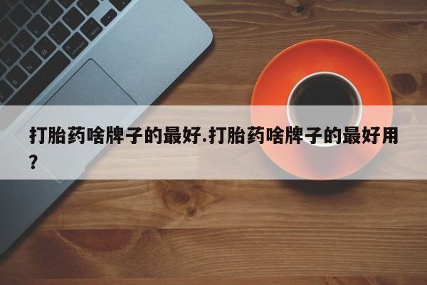 私人卖流产药的联系方式打胎药啥牌子的最好.打胎药啥牌子的最好用？