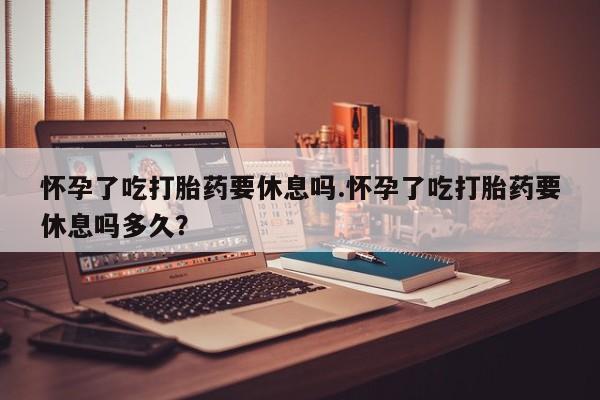 私人卖流产药的联系方式怀孕了吃打胎药要休息吗.怀孕了吃打胎药要休息吗多久？