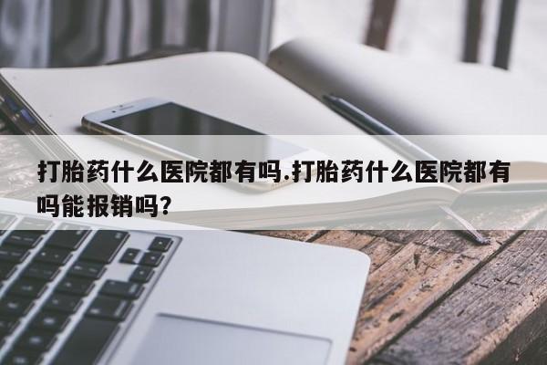 私人卖流产药的联系方式打胎药什么医院都有吗.打胎药什么医院都有吗能报销吗？